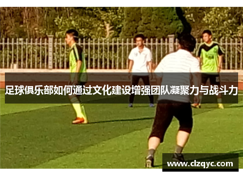 足球俱乐部如何通过文化建设增强团队凝聚力与战斗力