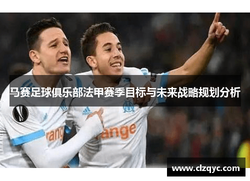 马赛足球俱乐部法甲赛季目标与未来战略规划分析